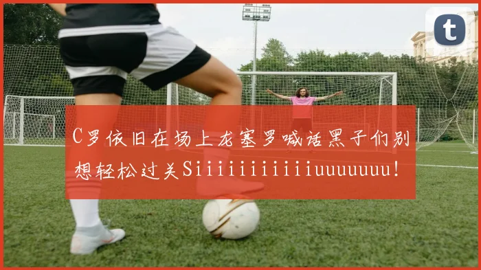 C罗依旧在场上龙塞罗喊话黑子们别想轻松过关Siiiiiiiiiiiuuuuuuu！