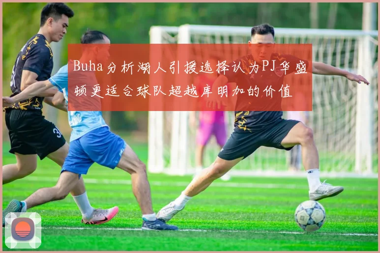 Buha分析湖人引援选择认为PJ华盛顿更适合球队超越库明加的价值