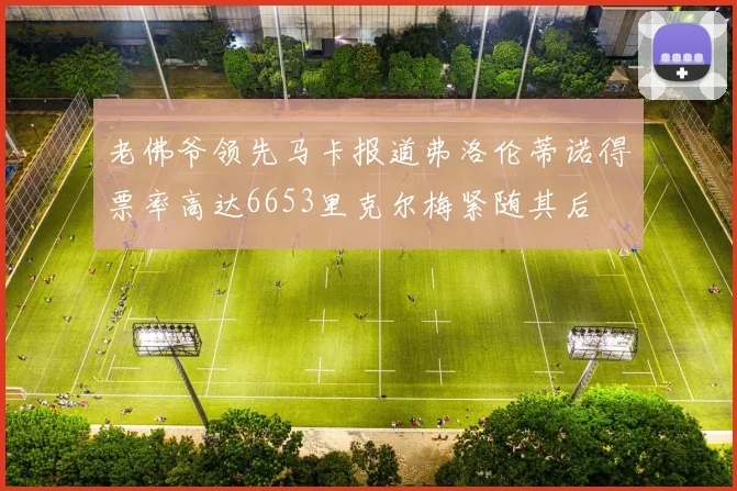 老佛爷领先马卡报道弗洛伦蒂诺得票率高达6653里克尔梅紧随其后