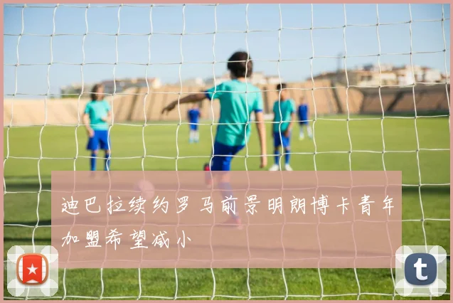 迪巴拉续约罗马前景明朗博卡青年加盟希望减小