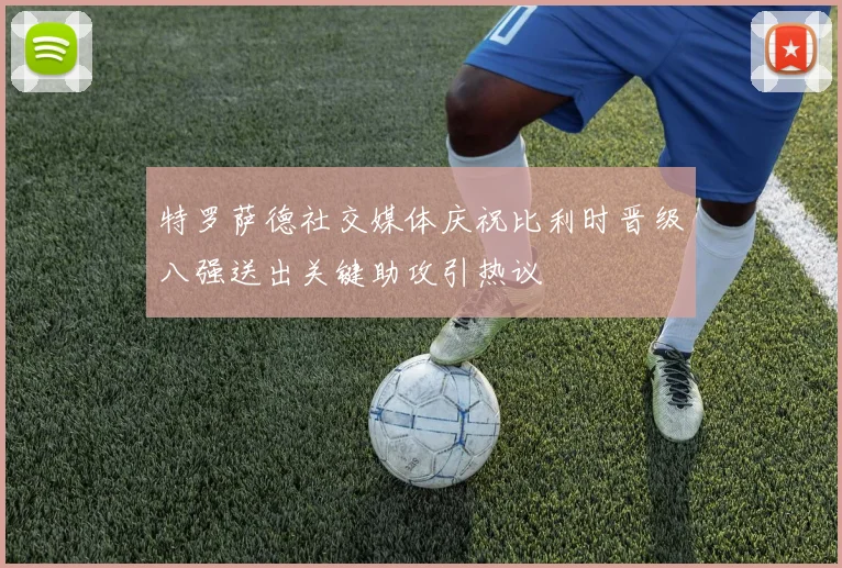 特罗萨德社交媒体庆祝比利时晋级八强送出关键助攻引热议
