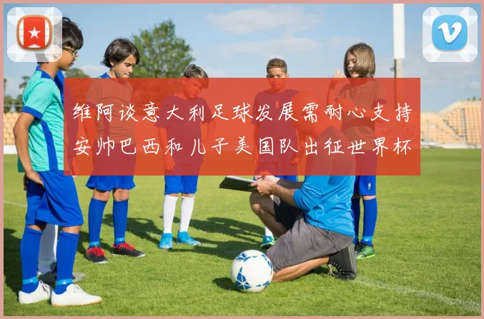 维阿谈意大利足球发展需耐心支持安帅巴西和儿子美国队出征世界杯