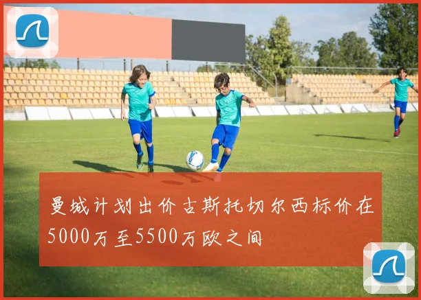 曼城计划出价古斯托切尔西标价在5000万至5500万欧之间