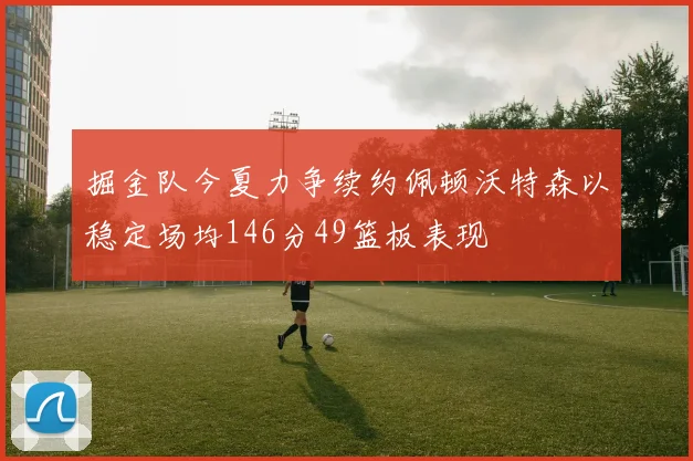 掘金队今夏力争续约佩顿沃特森以稳定场均146分49篮板表现