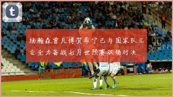 杨瀚森曾凡博贺希宁已与国家队汇合全力备战七月世预赛双场对决