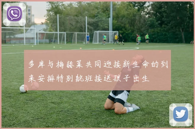 多库与梅赫莱共同迎接新生命的到来安排特别航班接送孩子出生