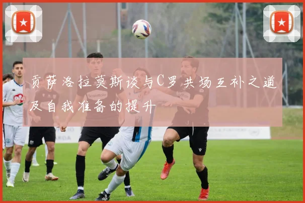 贡萨洛拉莫斯谈与C罗共场互补之道及自我准备的提升
