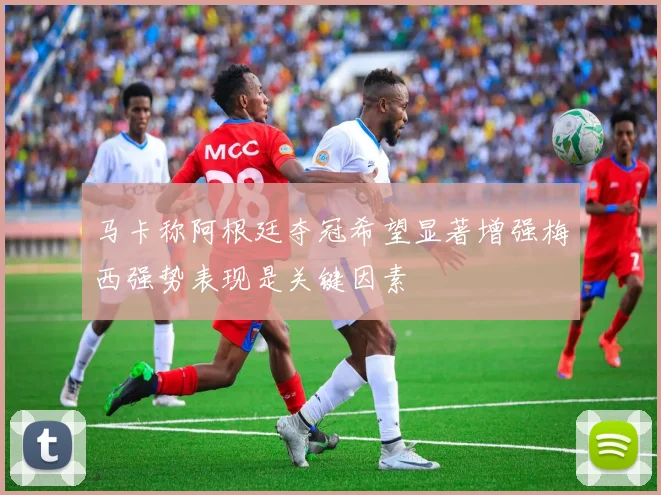 马卡称阿根廷夺冠希望显著增强梅西强势表现是关键因素