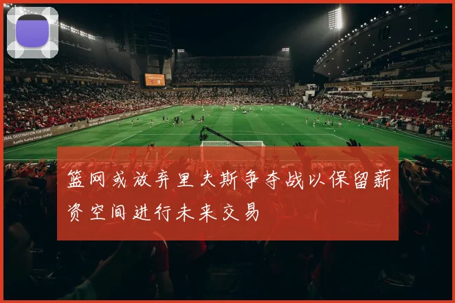 篮网或放弃里夫斯争夺战以保留薪资空间进行未来交易
