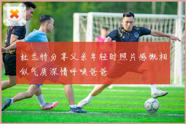 杜兰特分享父亲年轻时照片感慨相似气质深情呼唤爸爸