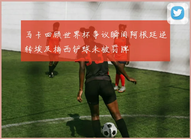 马卡回顾世界杯争议瞬间阿根廷逆转埃及梅西铲球未被罚牌