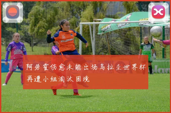 阿劳霍伤愈未能出场乌拉圭世界杯再遭小组淘汰困境
