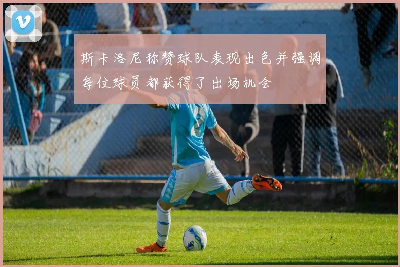 斯卡洛尼称赞球队表现出色并强调每位球员都获得了出场机会