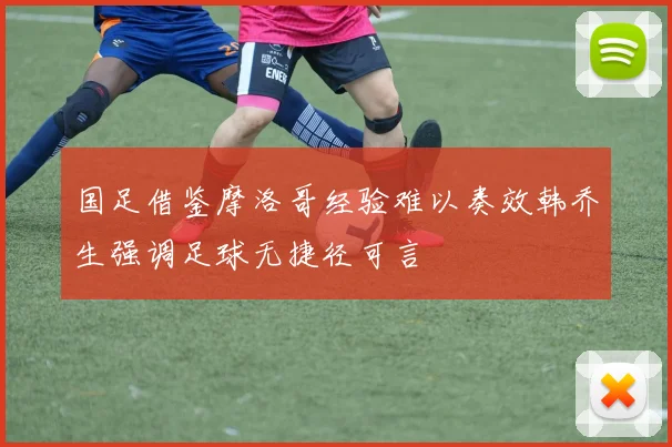 国足借鉴摩洛哥经验难以奏效韩乔生强调足球无捷径可言