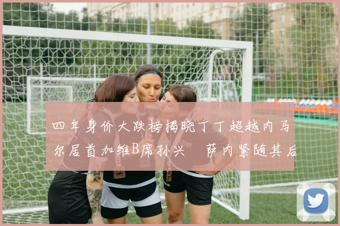 四年身价大跌榜揭晓丁丁超越内马尔居首加维B席孙兴慜萨内紧随其后